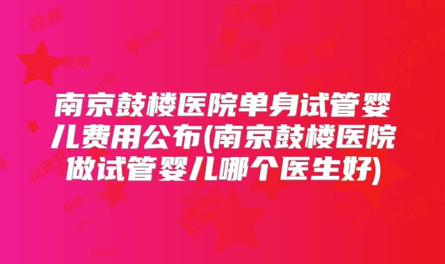 南京鼓楼医院单身试管婴儿费用公布(南京鼓楼医院做试管婴儿哪个医生好)