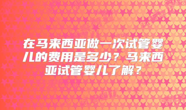 在马来西亚做一次试管婴儿的费用是多少?马来西亚试管婴儿了解?