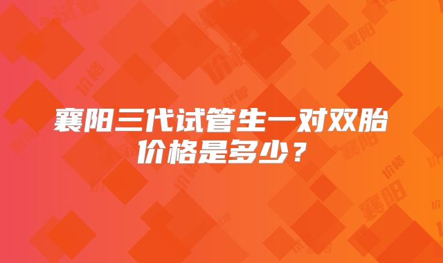 襄阳三代试管生一对双胎价格是多少?