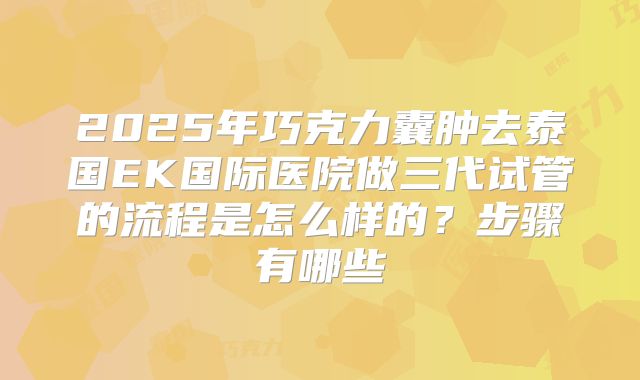 2025年巧克力囊肿去泰国EK国际医院做三代试管的流程是怎么样的？步骤有哪些