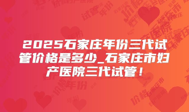 2025石家庄年份三代试管价格是多少_石家庄市妇产医院三代试管！