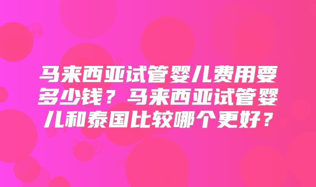 马来西亚试管婴儿费用要多少钱？马来西亚试管婴儿和泰国比较哪个更好？