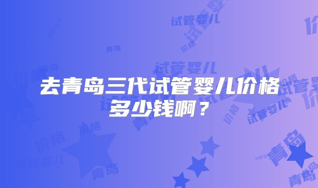 去青岛三代试管婴儿价格多少钱啊？