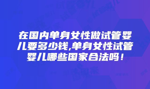 在国内单身女性做试管婴儿要多少钱,单身女性试管婴儿哪些国家合法吗!