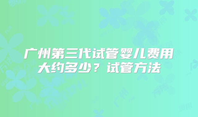 广州第三代试管婴儿费用大约多少?试管方法