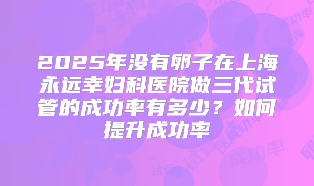 2025年没有卵子在上海永远幸妇科医院做三代试管的成功率有多少？如何提升成功率