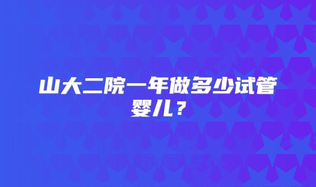 山大二院一年做多少试管婴儿？