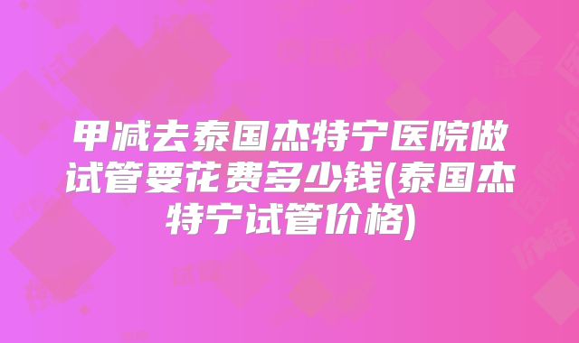 甲减去泰国杰特宁医院做试管要花费多少钱(泰国杰特宁试管价格)
