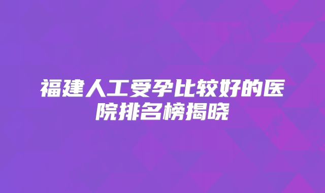 福建人工受孕比较好的医院排名榜揭晓