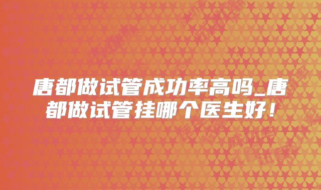 唐都做试管成功率高吗_唐都做试管挂哪个医生好！