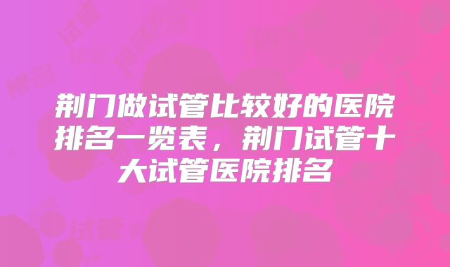 荆门做试管比较好的医院排名一览表，荆门试管十大试管医院排名