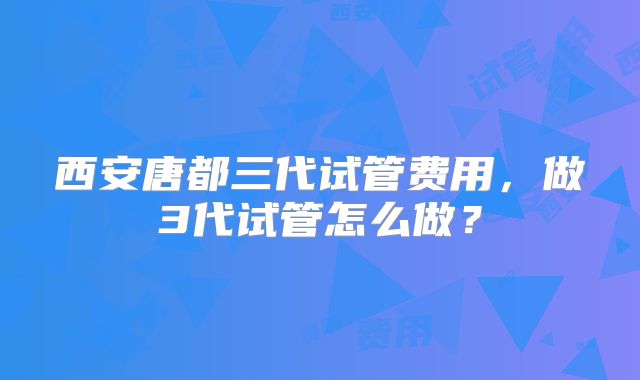 西安唐都三代试管费用，做3代试管怎么做？