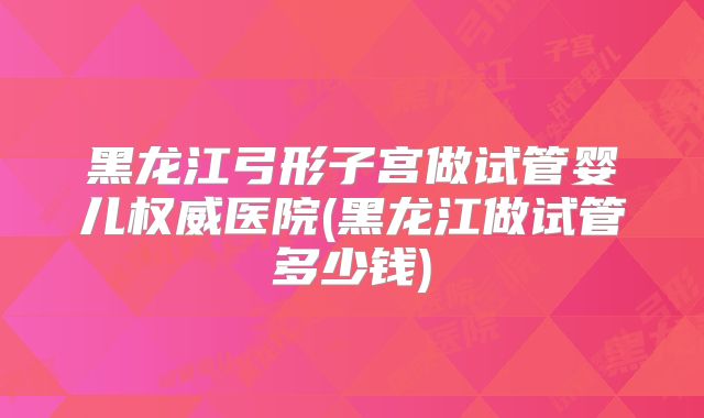 黑龙江弓形子宫做试管婴儿权威医院(黑龙江做试管多少钱)