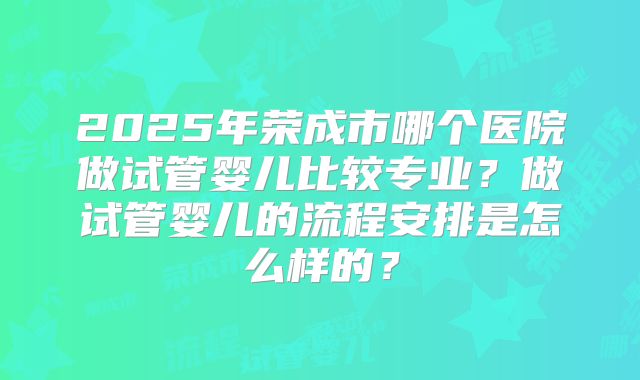 2025年荣成市哪个医院做试管婴儿比较专业？做试管婴儿的流程安排是怎么样的？