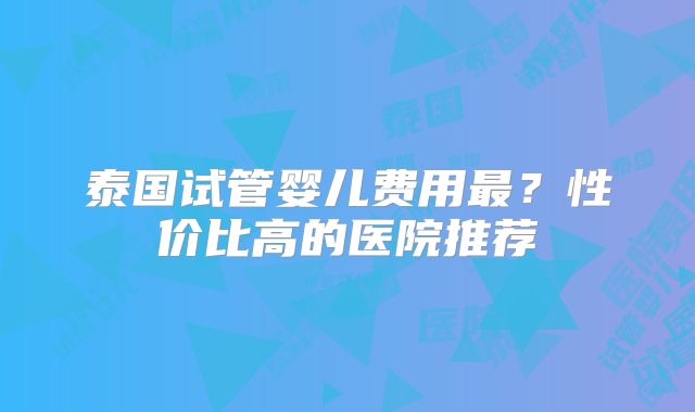 泰国试管婴儿费用最？性价比高的医院推荐