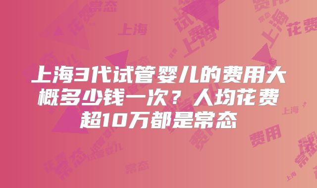 上海3代试管婴儿的费用大概多少钱一次?人均花费超10万都是常态