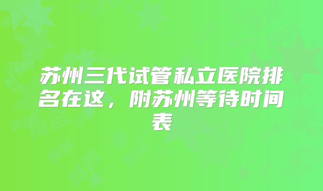 苏州三代试管私立医院排名在这,附苏州等待时间表