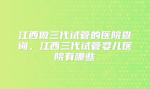 江西做三代试管的医院查询,江西三代试管婴儿医院有哪些