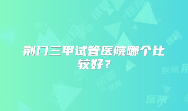 荆门三甲试管医院哪个比较好？
