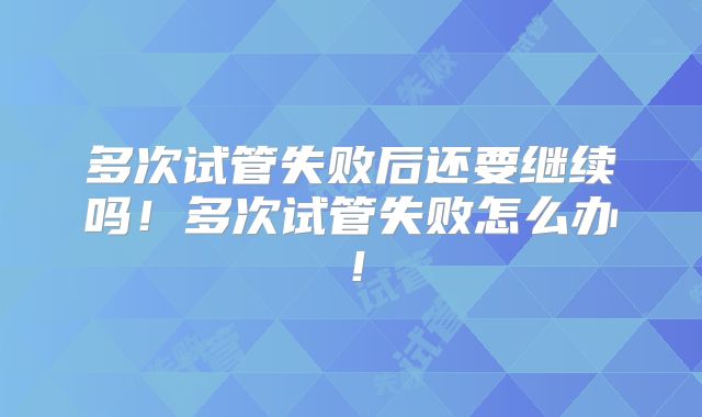 多次试管失败后还要继续吗!多次试管失败怎么办!