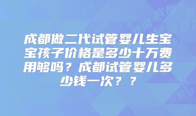 成都做二代试管婴儿生宝宝孩子价格是多少十万费用够吗？成都试管婴儿多少钱一次？？