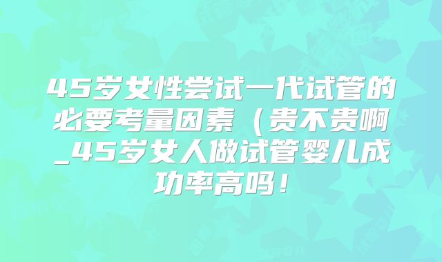 45岁女性尝试一代试管的必要考量因素（贵不贵啊_45岁女人做试管婴儿成功率高吗！