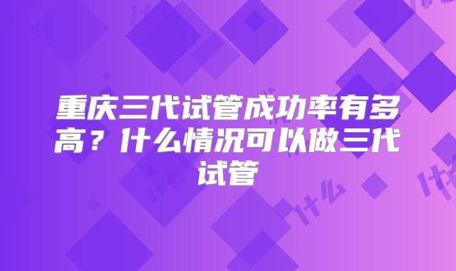重庆三代试管成功率有多高?什么情况可以做三代试管