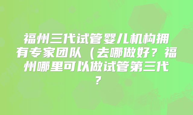 福州三代试管婴儿机构拥有专家团队(去哪做好?福州哪里可以做试管第三代?