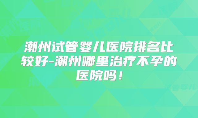 潮州试管婴儿医院排名比较好-潮州哪里治疗不孕的医院吗！