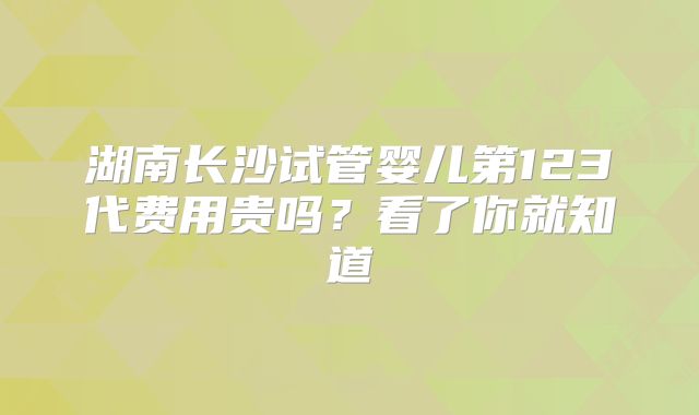 湖南长沙试管婴儿第123代费用贵吗?看了你就知道