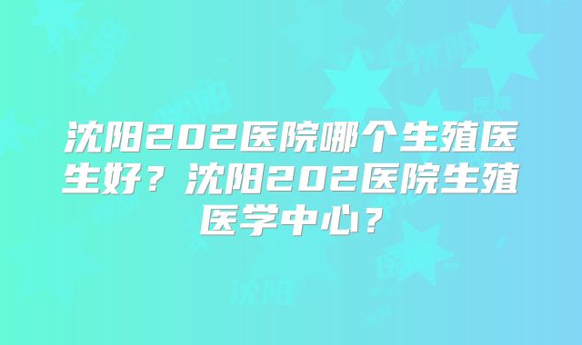 沈阳202医院哪个生殖医生好?沈阳202医院生殖医学中心?
