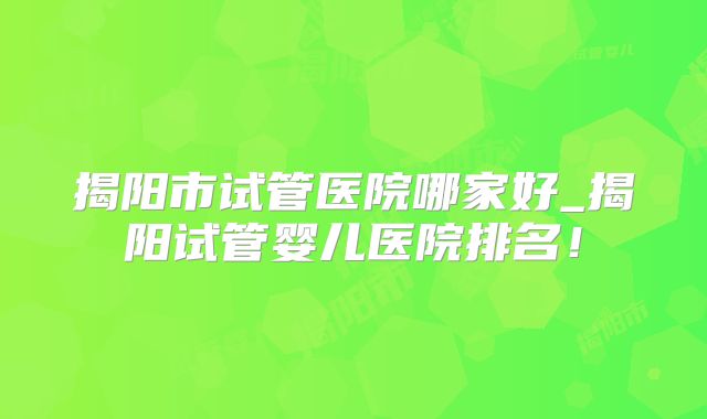 揭阳市试管医院哪家好_揭阳试管婴儿医院排名!