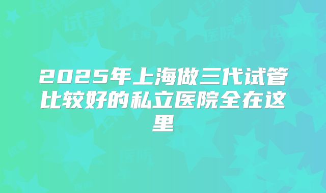 2025年上海做三代试管比较好的私立医院全在这里