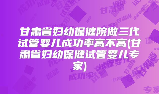甘肃省妇幼保健院做三代试管婴儿成功率高不高(甘肃省妇幼保健试管婴儿专家)