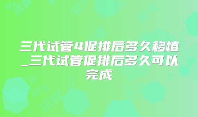 三代试管4促排后多久移植_三代试管促排后多久可以完成