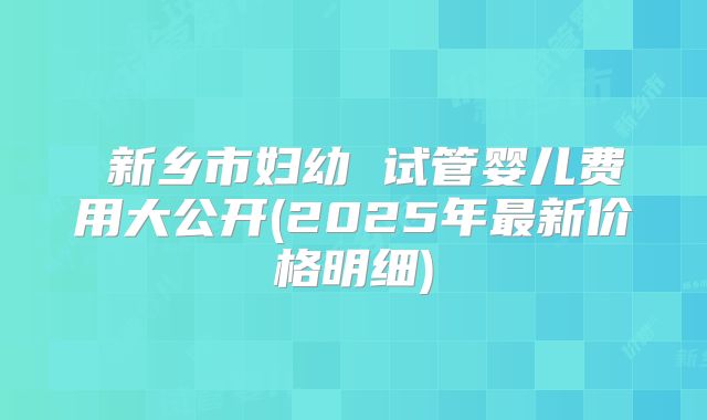 新乡市妇幼 试管婴儿费用大公开(2025年最新价格明细)
