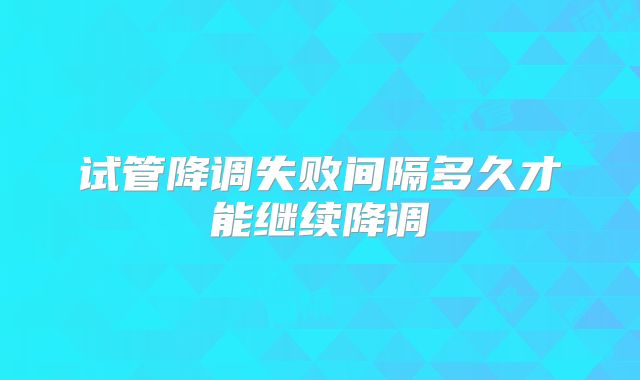 试管降调失败间隔多久才能继续降调