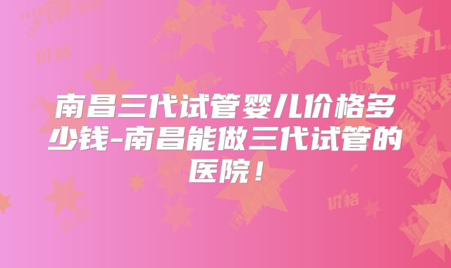 南昌三代试管婴儿价格多少钱-南昌能做三代试管的医院！