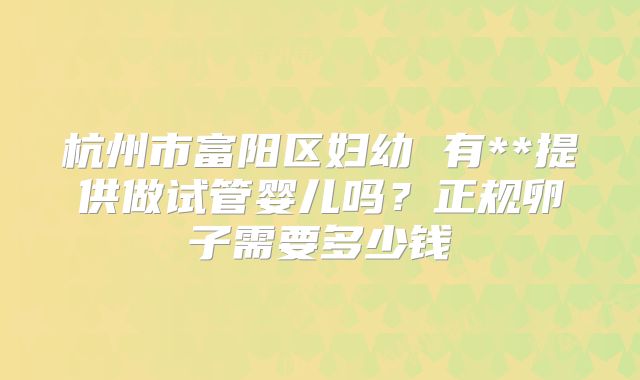 杭州市富阳区妇幼 有**提供做试管婴儿吗?正规卵子需要多少钱