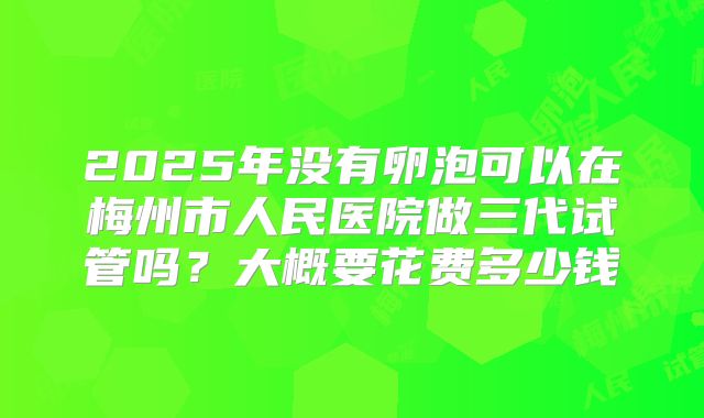 2025年没有卵泡可以在梅州市人民医院做三代试管吗?大概要花费多少钱
