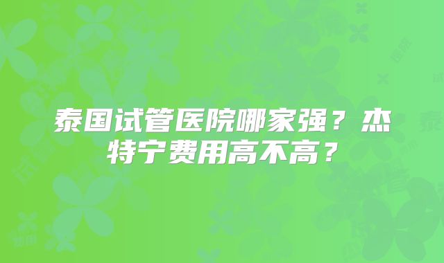 泰国试管医院哪家强？杰特宁费用高不高？