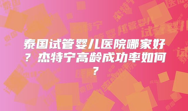 泰国试管婴儿医院哪家好？杰特宁高龄成功率如何？