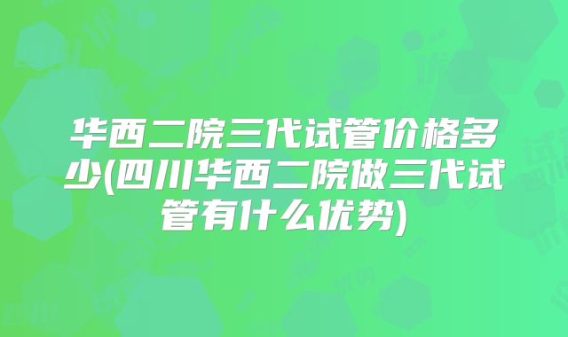 华西二院三代试管价格多少(四川华西二院做三代试管有什么优势)