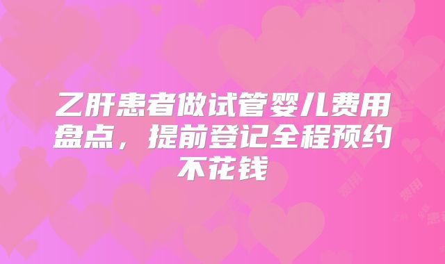 乙肝患者做试管婴儿费用盘点，提前登记全程预约不花钱