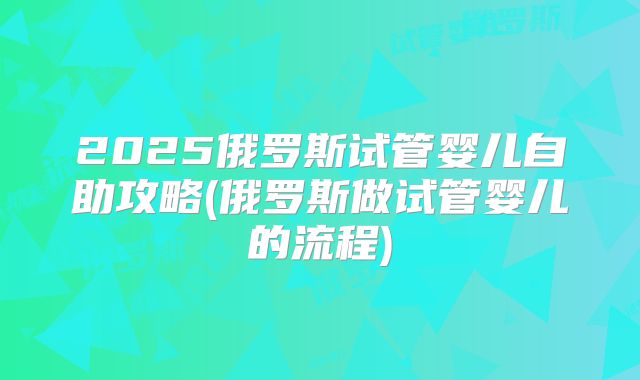 2025俄罗斯试管婴儿自助攻略(俄罗斯做试管婴儿的流程)