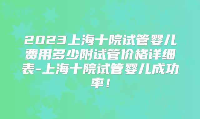 2023上海十院试管婴儿费用多少附试管价格详细表-上海十院试管婴儿成功率！
