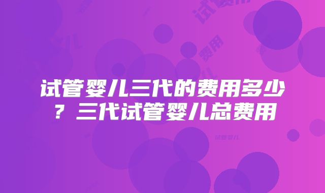 试管婴儿三代的费用多少？三代试管婴儿总费用