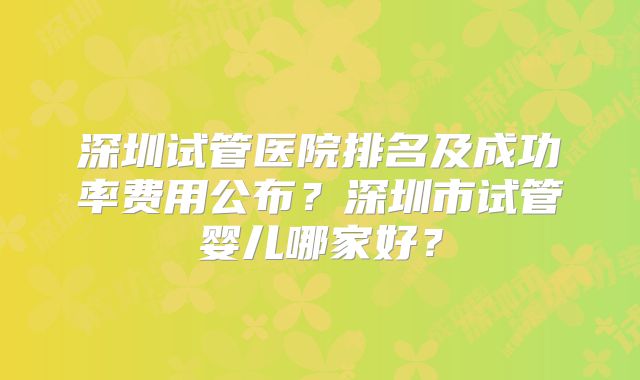深圳试管医院排名及成功率费用公布？深圳市试管婴儿哪家好？