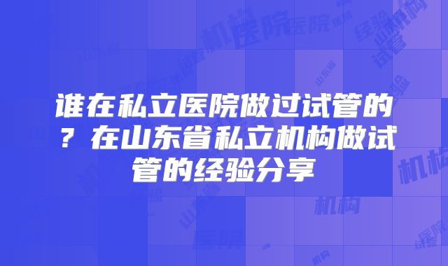 谁在私立医院做过试管的？在山东省私立机构做试管的经验分享