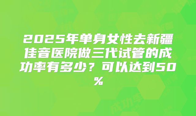 2025年单身女性去新疆佳音医院做三代试管的成功率有多少?可以达到50%